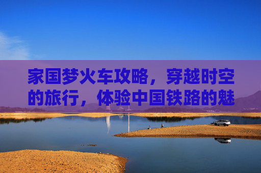家国梦火车攻略，穿越时空的旅行，体验中国铁路的魅力
