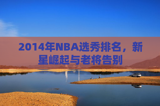 2014年NBA选秀排名，新星崛起与老将告别