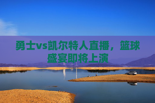 勇士vs凯尔特人直播，篮球盛宴即将上演