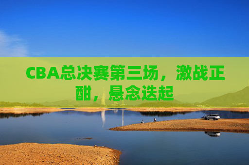 CBA总决赛第三场，激战正酣，悬念迭起