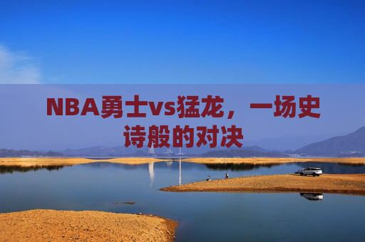 NBA勇士vs猛龙，一场史诗般的对决