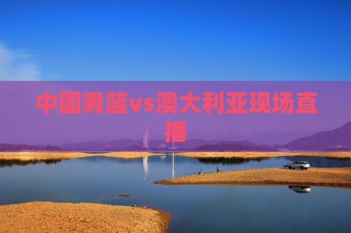 中国男篮vs澳大利亚现场直播
