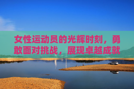 女性运动员的光辉时刻，勇敢面对挑战，展现卓越成就