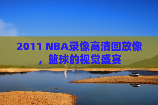 2011 NBA录像高清回放像,篮球的视觉盛宴 2011 NBA录像高清回放像,篮球的视觉盛宴