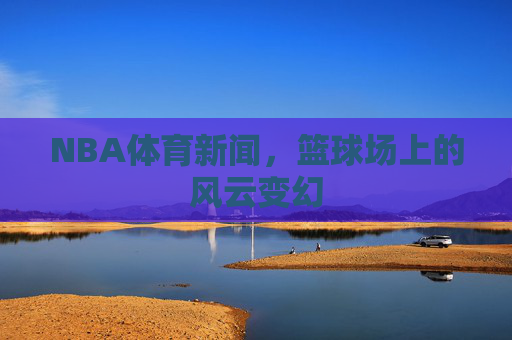 NBA体育新闻，篮球场上的风云变幻
