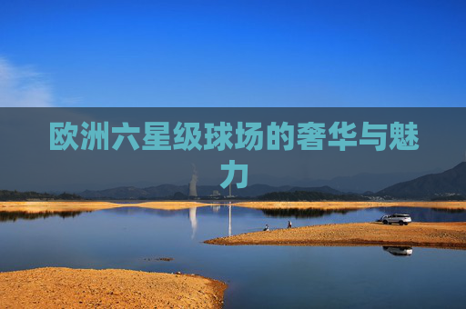 欧洲六星级球场的奢华与魅力
