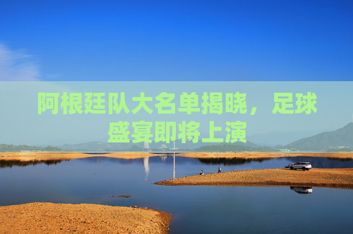 阿根廷队大名单揭晓，足球盛宴即将上演