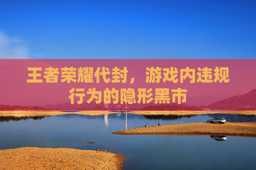 王者荣耀代封，游戏内违规行为的隐形黑市
