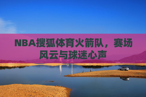 NBA搜狐体育火箭队,赛场风云与球迷心声 NBA搜狐体育火箭队,赛场风云与球迷心声
