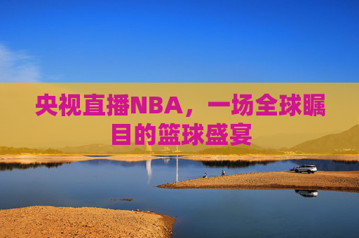 央视直播NBA，一场全球瞩目的篮球盛宴