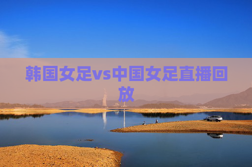 韩国女足vs中国女足直播回放