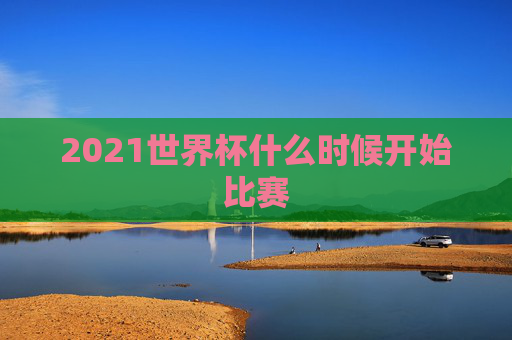 2021世界杯什么时候开始比赛 2021世界杯什么时候开始比赛