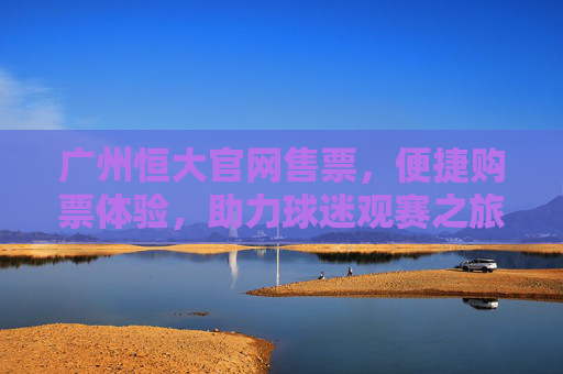 广州恒大官网售票，便捷购票体验，助力球迷观赛之旅