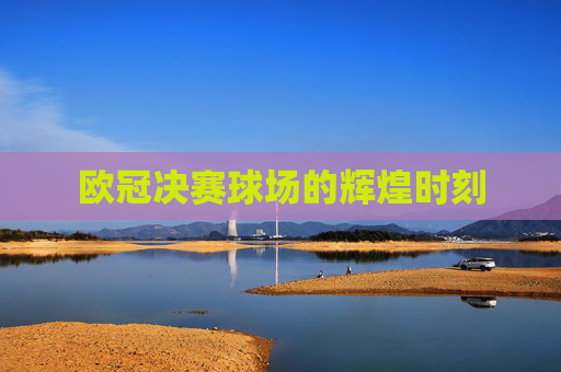 欧冠决赛球场的辉煌时刻 欧冠决赛球场的辉煌时刻