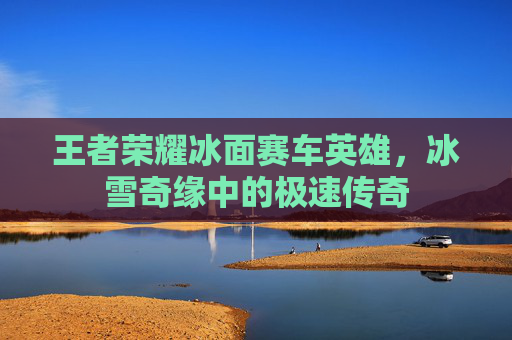 王者荣耀冰面赛车英雄，冰雪奇缘中的极速传奇