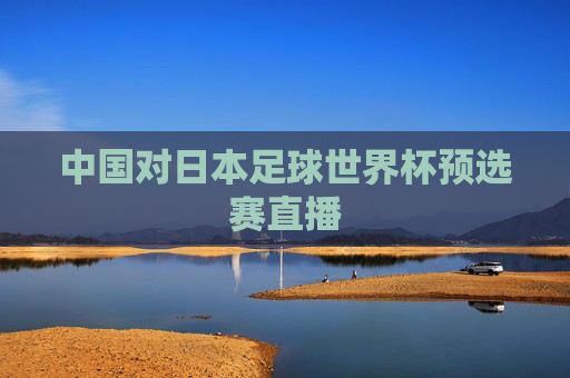 中国对日本足球世界杯预选赛直播 中国对日本足球世界杯预选赛直播
