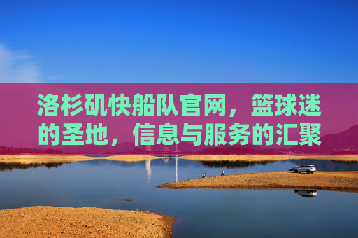 洛杉矶快船队官网，篮球迷的圣地，信息与服务的汇聚点