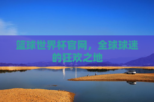 篮球世界杯官网，全球球迷的狂欢之地