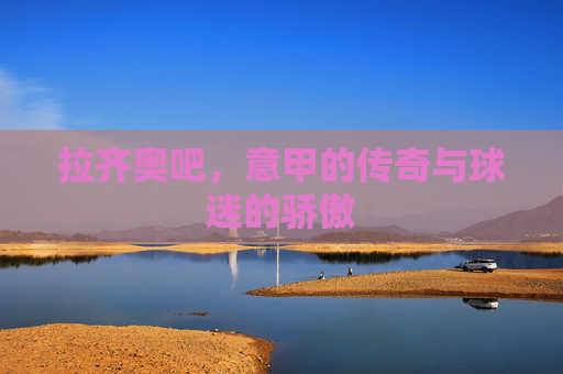 拉齐奥吧，意甲的传奇与球迷的骄傲
