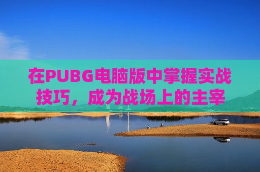 在PUBG电脑版中掌握实战技巧，成为战场上的主宰