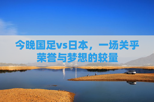 今晚国足vs日本，一场关乎荣誉与梦想的较量