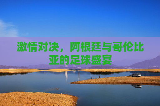 激情对决,阿根廷与哥伦比亚的足球盛宴 激情对决,阿根廷与哥伦比亚的足球盛宴