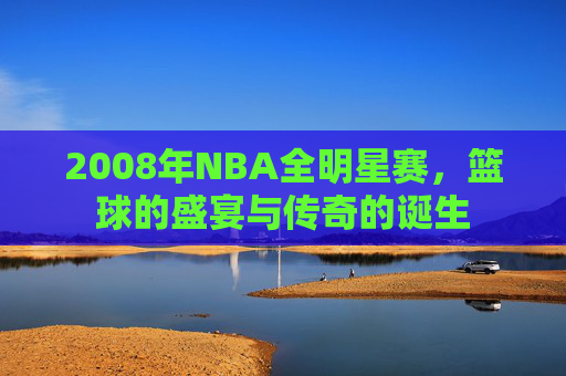 2008年NBA全明星赛，篮球的盛宴与传奇的诞生