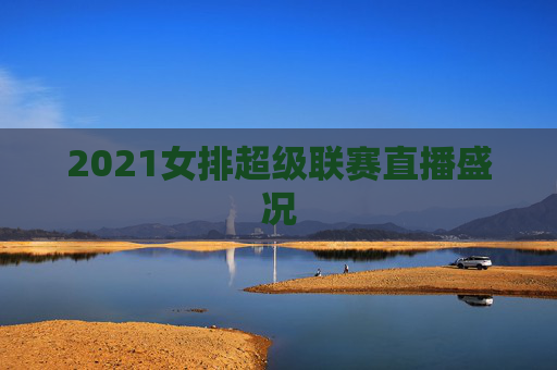 2021女排超级联赛直播盛况