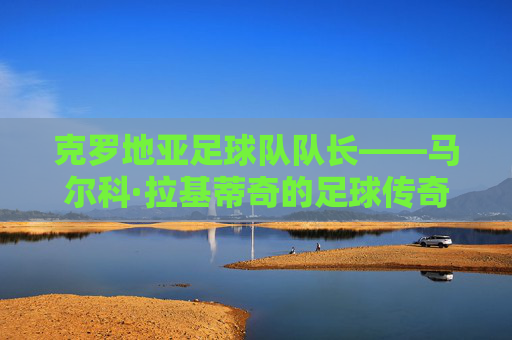 克罗地亚足球队队长——马尔科·拉基蒂奇的足球传奇 克罗地亚足球队队长——马尔科·拉基蒂奇的足球传奇