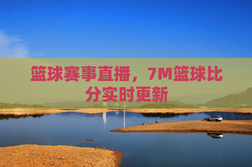 篮球赛事直播,7M篮球比分实时更新 篮球赛事直播,7M篮球比分实时更新