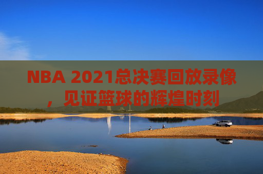 NBA 2021总决赛回放录像，见证篮球的辉煌时刻