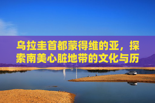 乌拉圭首都蒙得维的亚，探索南美心脏地带的文化与历史