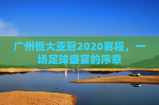 广州恒大亚冠2020赛程，一场足球盛宴的序章