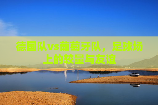 德国队vs葡萄牙队，足球场上的较量与友谊