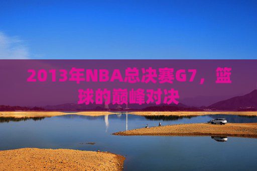 2013年NBA总决赛G7，篮球的巅峰对决