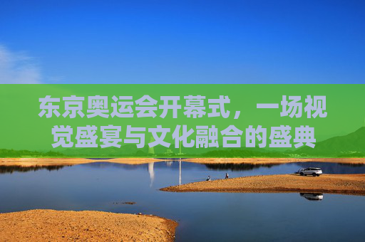 东京奥运会开幕式,一场视觉盛宴与文化融合的盛典 东京奥运会开幕式,一场视觉盛宴与文化融合的盛典