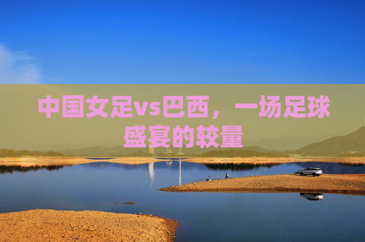 中国女足vs巴西，一场足球盛宴的较量