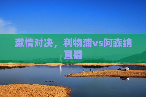激情对决，利物浦vs阿森纳直播