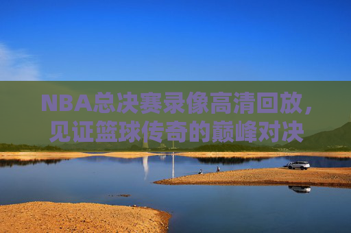 NBA总决赛录像高清回放，见证篮球传奇的巅峰对决