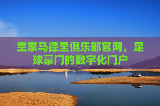 皇家马德里俱乐部官网，足球豪门的数字化门户