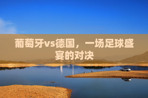 葡萄牙vs德国，一场足球盛宴的对决