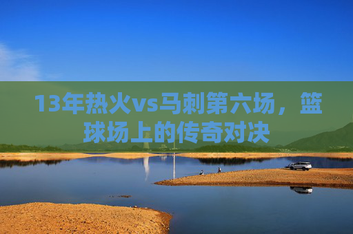13年热火vs马刺第六场,篮球场上的传奇对决 13年热火vs马刺第六场,篮球场上的传奇对决