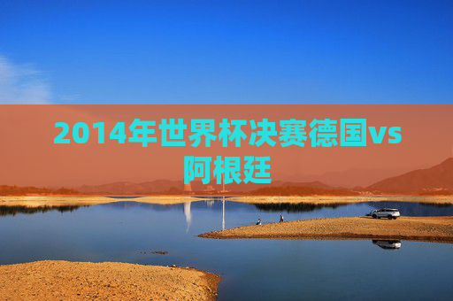 2014年世界杯决赛德国vs阿根廷
