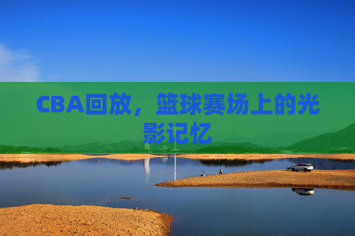 CBA回放，篮球赛场上的光影记忆
