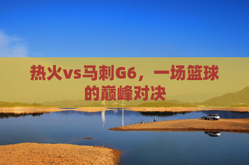 热火vs马刺G6，一场篮球的巅峰对决