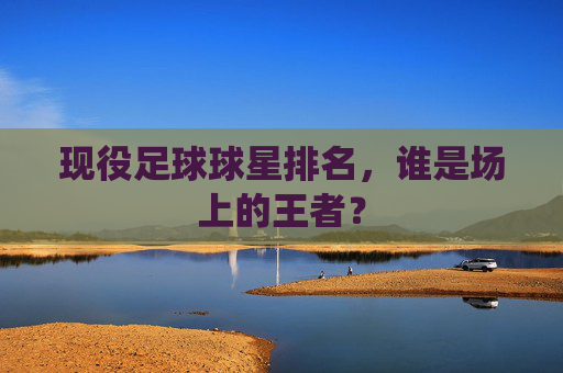 现役足球球星排名，谁是场上的王者？
