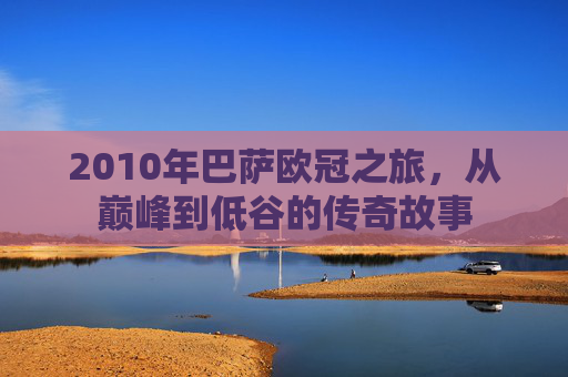 2010年巴萨欧冠之旅，从巅峰到低谷的传奇故事