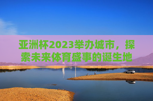 亚洲杯2023举办城市，探索未来体育盛事的诞生地