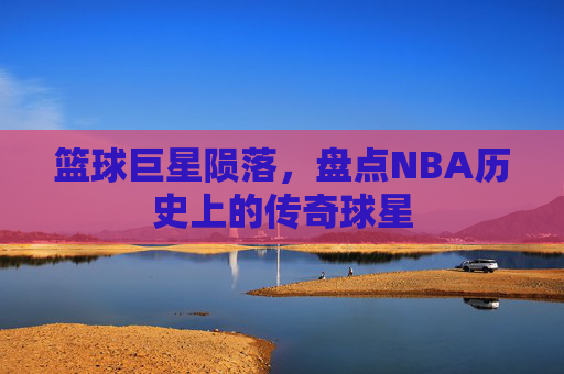 篮球巨星陨落，盘点NBA历史上的传奇球星