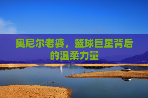 奥尼尔老婆，篮球巨星背后的温柔力量